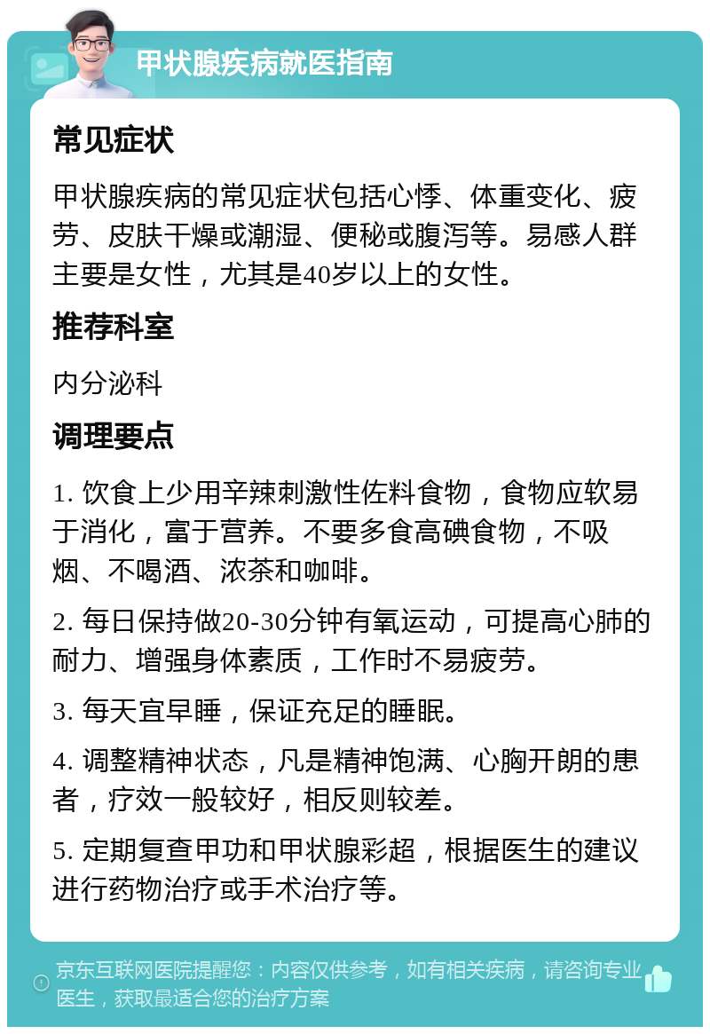 甲状腺疾病就医指南 常见症状 甲状腺疾病的常见症状包括心悸、体重变化、疲劳、皮肤干燥或潮湿、便秘或腹泻等。易感人群主要是女性，尤其是40岁以上的女性。 推荐科室 内分泌科 调理要点 1. 饮食上少用辛辣刺激性佐料食物，食物应软易于消化，富于营养。不要多食高碘食物，不吸烟、不喝酒、浓茶和咖啡。 2. 每日保持做20-30分钟有氧运动，可提高心肺的耐力、增强身体素质，工作时不易疲劳。 3. 每天宜早睡，保证充足的睡眠。 4. 调整精神状态，凡是精神饱满、心胸开朗的患者，疗效一般较好，相反则较差。 5. 定期复查甲功和甲状腺彩超，根据医生的建议进行药物治疗或手术治疗等。