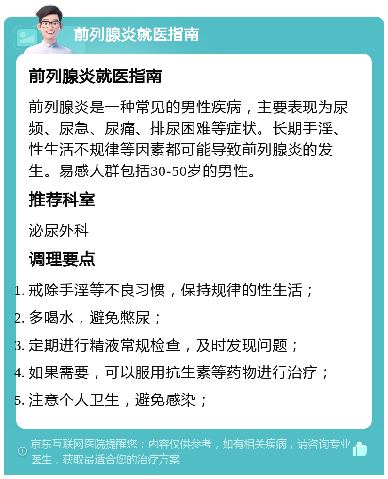 前列腺炎就医指南 前列腺炎就医指南 前列腺炎是一种常见的男性疾病，主要表现为尿频、尿急、尿痛、排尿困难等症状。长期手淫、性生活不规律等因素都可能导致前列腺炎的发生。易感人群包括30-50岁的男性。 推荐科室 泌尿外科 调理要点 戒除手淫等不良习惯，保持规律的性生活； 多喝水，避免憋尿； 定期进行精液常规检查，及时发现问题； 如果需要，可以服用抗生素等药物进行治疗； 注意个人卫生，避免感染；