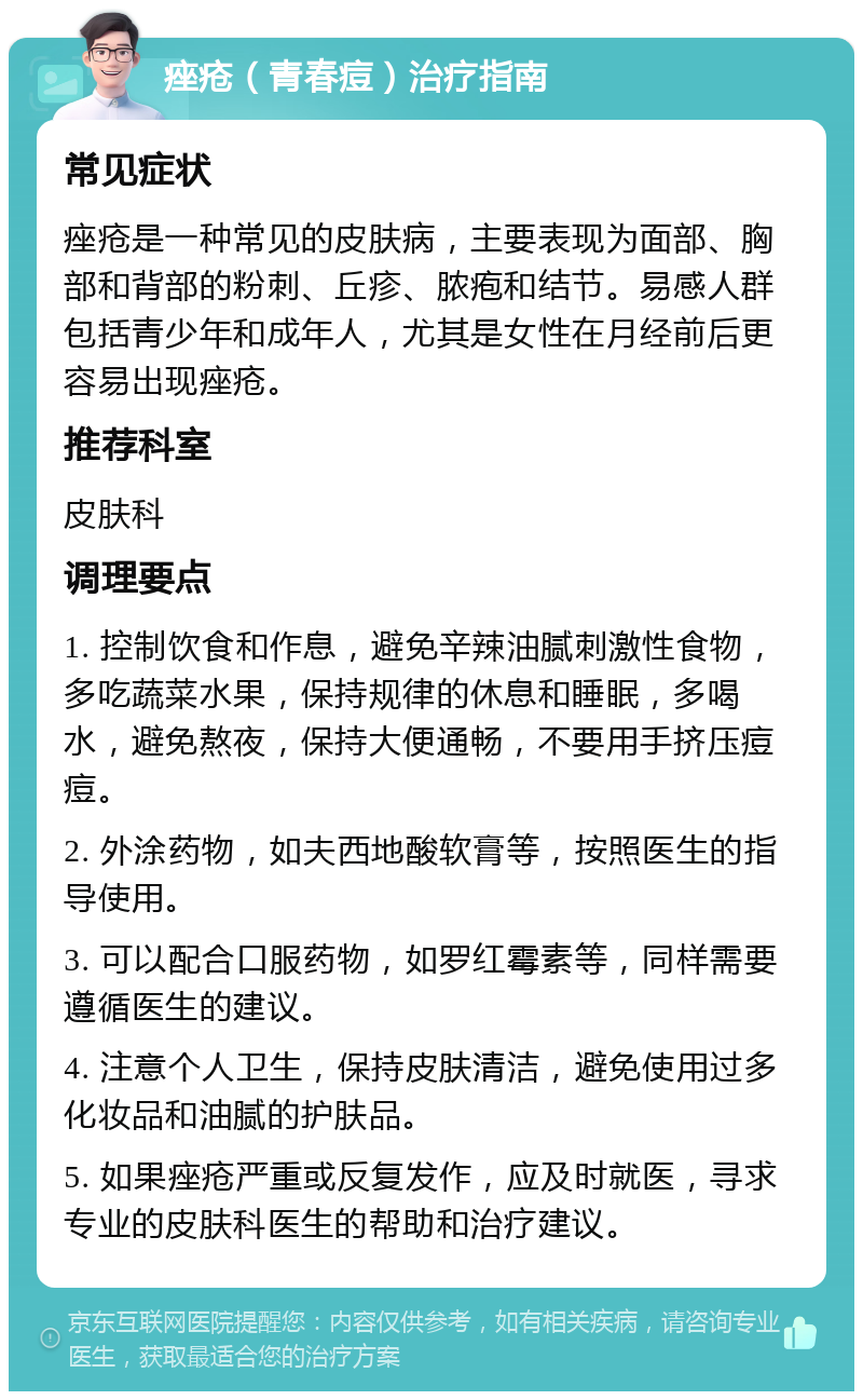 痤疮（青春痘）治疗指南 常见症状 痤疮是一种常见的皮肤病，主要表现为面部、胸部和背部的粉刺、丘疹、脓疱和结节。易感人群包括青少年和成年人，尤其是女性在月经前后更容易出现痤疮。 推荐科室 皮肤科 调理要点 1. 控制饮食和作息，避免辛辣油腻刺激性食物，多吃蔬菜水果，保持规律的休息和睡眠，多喝水，避免熬夜，保持大便通畅，不要用手挤压痘痘。 2. 外涂药物，如夫西地酸软膏等，按照医生的指导使用。 3. 可以配合口服药物，如罗红霉素等，同样需要遵循医生的建议。 4. 注意个人卫生，保持皮肤清洁，避免使用过多化妆品和油腻的护肤品。 5. 如果痤疮严重或反复发作，应及时就医，寻求专业的皮肤科医生的帮助和治疗建议。