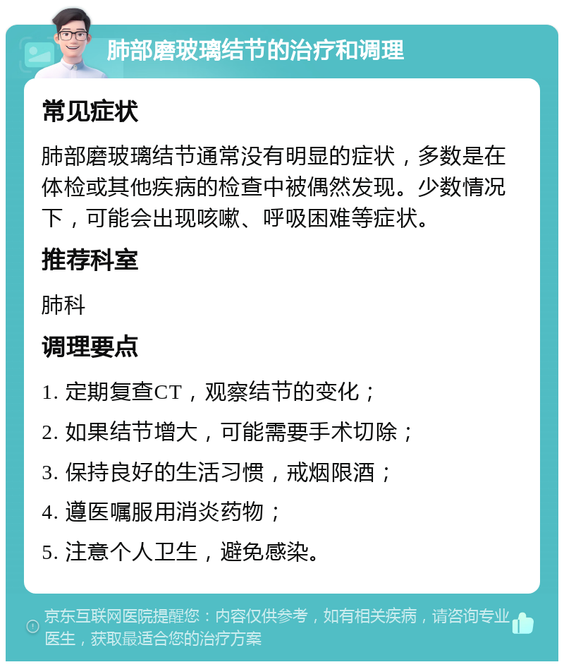 肺部磨玻璃结节的治疗和调理 常见症状 肺部磨玻璃结节通常没有明显的症状，多数是在体检或其他疾病的检查中被偶然发现。少数情况下，可能会出现咳嗽、呼吸困难等症状。 推荐科室 肺科 调理要点 1. 定期复查CT，观察结节的变化； 2. 如果结节增大，可能需要手术切除； 3. 保持良好的生活习惯，戒烟限酒； 4. 遵医嘱服用消炎药物； 5. 注意个人卫生，避免感染。