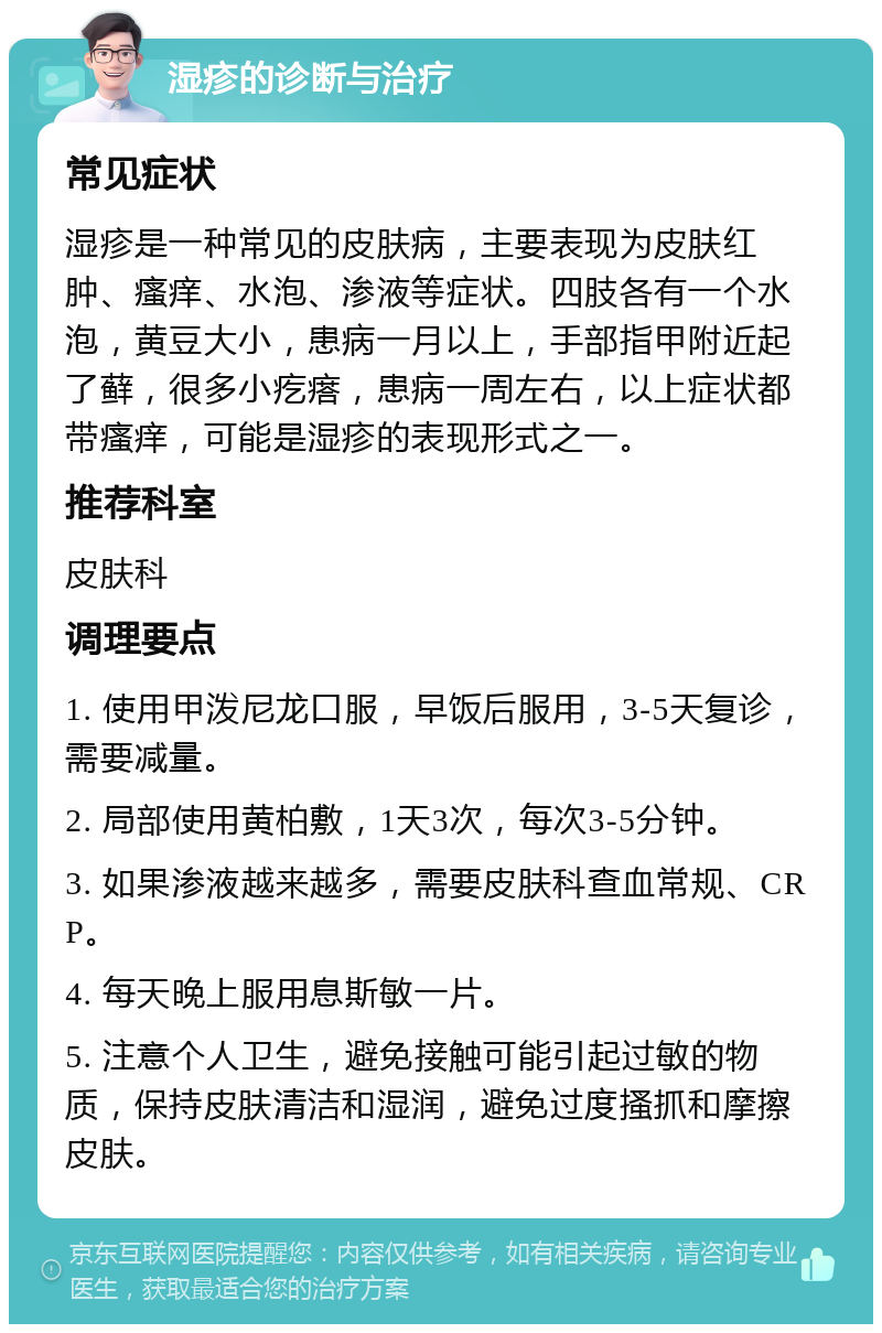 湿疹的诊断与治疗 常见症状 湿疹是一种常见的皮肤病，主要表现为皮肤红肿、瘙痒、水泡、渗液等症状。四肢各有一个水泡，黄豆大小，患病一月以上，手部指甲附近起了藓，很多小疙瘩，患病一周左右，以上症状都带瘙痒，可能是湿疹的表现形式之一。 推荐科室 皮肤科 调理要点 1. 使用甲泼尼龙口服，早饭后服用，3-5天复诊，需要减量。 2. 局部使用黄柏敷，1天3次，每次3-5分钟。 3. 如果渗液越来越多，需要皮肤科查血常规、CRP。 4. 每天晚上服用息斯敏一片。 5. 注意个人卫生，避免接触可能引起过敏的物质，保持皮肤清洁和湿润，避免过度搔抓和摩擦皮肤。