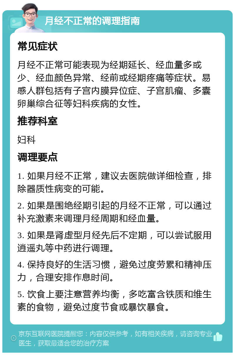 月经不正常的调理指南 常见症状 月经不正常可能表现为经期延长、经血量多或少、经血颜色异常、经前或经期疼痛等症状。易感人群包括有子宫内膜异位症、子宫肌瘤、多囊卵巢综合征等妇科疾病的女性。 推荐科室 妇科 调理要点 1. 如果月经不正常，建议去医院做详细检查，排除器质性病变的可能。 2. 如果是围绝经期引起的月经不正常，可以通过补充激素来调理月经周期和经血量。 3. 如果是肾虚型月经先后不定期，可以尝试服用逍遥丸等中药进行调理。 4. 保持良好的生活习惯，避免过度劳累和精神压力，合理安排作息时间。 5. 饮食上要注意营养均衡，多吃富含铁质和维生素的食物，避免过度节食或暴饮暴食。