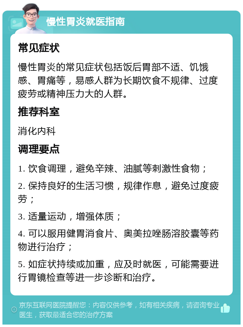 慢性胃炎就医指南 常见症状 慢性胃炎的常见症状包括饭后胃部不适、饥饿感、胃痛等，易感人群为长期饮食不规律、过度疲劳或精神压力大的人群。 推荐科室 消化内科 调理要点 1. 饮食调理，避免辛辣、油腻等刺激性食物； 2. 保持良好的生活习惯，规律作息，避免过度疲劳； 3. 适量运动，增强体质； 4. 可以服用健胃消食片、奥美拉唑肠溶胶囊等药物进行治疗； 5. 如症状持续或加重，应及时就医，可能需要进行胃镜检查等进一步诊断和治疗。