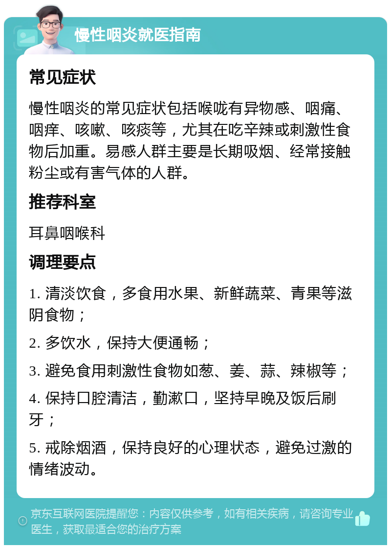 慢性咽炎就医指南 常见症状 慢性咽炎的常见症状包括喉咙有异物感、咽痛、咽痒、咳嗽、咳痰等，尤其在吃辛辣或刺激性食物后加重。易感人群主要是长期吸烟、经常接触粉尘或有害气体的人群。 推荐科室 耳鼻咽喉科 调理要点 1. 清淡饮食，多食用水果、新鲜蔬菜、青果等滋阴食物； 2. 多饮水，保持大便通畅； 3. 避免食用刺激性食物如葱、姜、蒜、辣椒等； 4. 保持口腔清洁，勤漱口，坚持早晚及饭后刷牙； 5. 戒除烟酒，保持良好的心理状态，避免过激的情绪波动。