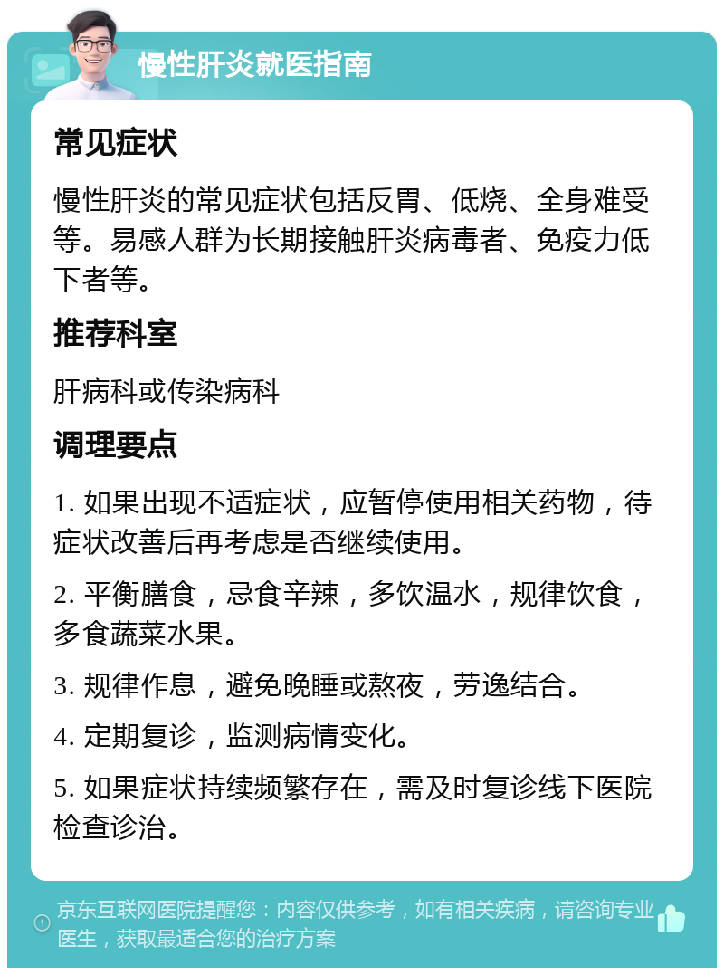 慢性肝炎就医指南 常见症状 慢性肝炎的常见症状包括反胃、低烧、全身难受等。易感人群为长期接触肝炎病毒者、免疫力低下者等。 推荐科室 肝病科或传染病科 调理要点 1. 如果出现不适症状，应暂停使用相关药物，待症状改善后再考虑是否继续使用。 2. 平衡膳食，忌食辛辣，多饮温水，规律饮食，多食蔬菜水果。 3. 规律作息，避免晚睡或熬夜，劳逸结合。 4. 定期复诊，监测病情变化。 5. 如果症状持续频繁存在，需及时复诊线下医院检查诊治。