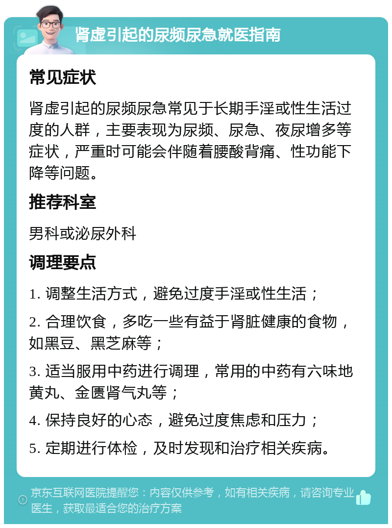 肾虚引起的尿频尿急就医指南 常见症状 肾虚引起的尿频尿急常见于长期手淫或性生活过度的人群，主要表现为尿频、尿急、夜尿增多等症状，严重时可能会伴随着腰酸背痛、性功能下降等问题。 推荐科室 男科或泌尿外科 调理要点 1. 调整生活方式，避免过度手淫或性生活； 2. 合理饮食，多吃一些有益于肾脏健康的食物，如黑豆、黑芝麻等； 3. 适当服用中药进行调理，常用的中药有六味地黄丸、金匮肾气丸等； 4. 保持良好的心态，避免过度焦虑和压力； 5. 定期进行体检，及时发现和治疗相关疾病。