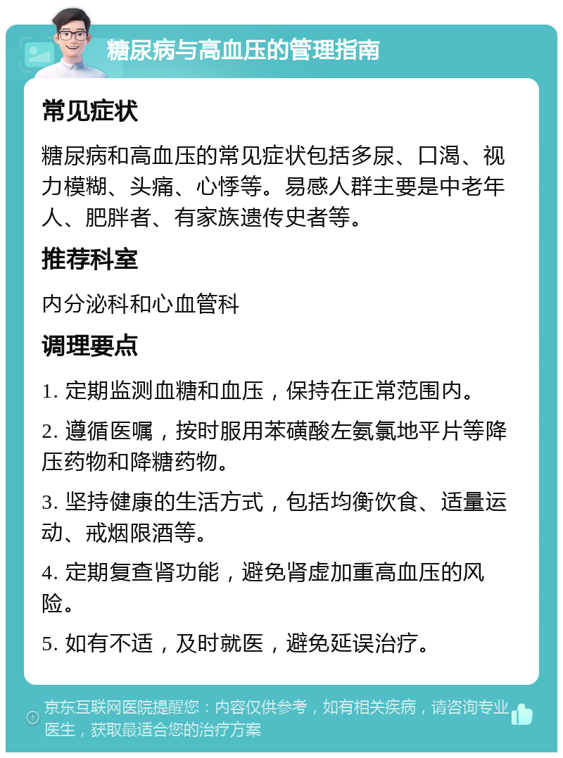 糖尿病与高血压的管理指南 常见症状 糖尿病和高血压的常见症状包括多尿、口渴、视力模糊、头痛、心悸等。易感人群主要是中老年人、肥胖者、有家族遗传史者等。 推荐科室 内分泌科和心血管科 调理要点 1. 定期监测血糖和血压，保持在正常范围内。 2. 遵循医嘱，按时服用苯磺酸左氨氯地平片等降压药物和降糖药物。 3. 坚持健康的生活方式，包括均衡饮食、适量运动、戒烟限酒等。 4. 定期复查肾功能，避免肾虚加重高血压的风险。 5. 如有不适，及时就医，避免延误治疗。