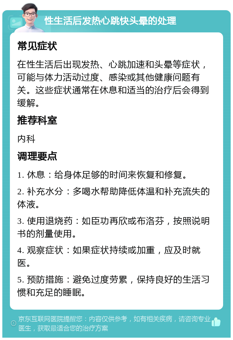 性生活后发热心跳快头晕的处理 常见症状 在性生活后出现发热、心跳加速和头晕等症状，可能与体力活动过度、感染或其他健康问题有关。这些症状通常在休息和适当的治疗后会得到缓解。 推荐科室 内科 调理要点 1. 休息：给身体足够的时间来恢复和修复。 2. 补充水分：多喝水帮助降低体温和补充流失的体液。 3. 使用退烧药：如臣功再欣或布洛芬，按照说明书的剂量使用。 4. 观察症状：如果症状持续或加重，应及时就医。 5. 预防措施：避免过度劳累，保持良好的生活习惯和充足的睡眠。