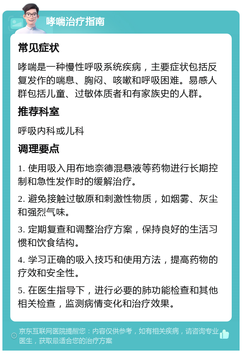 哮喘治疗指南 常见症状 哮喘是一种慢性呼吸系统疾病，主要症状包括反复发作的喘息、胸闷、咳嗽和呼吸困难。易感人群包括儿童、过敏体质者和有家族史的人群。 推荐科室 呼吸内科或儿科 调理要点 1. 使用吸入用布地奈德混悬液等药物进行长期控制和急性发作时的缓解治疗。 2. 避免接触过敏原和刺激性物质，如烟雾、灰尘和强烈气味。 3. 定期复查和调整治疗方案，保持良好的生活习惯和饮食结构。 4. 学习正确的吸入技巧和使用方法，提高药物的疗效和安全性。 5. 在医生指导下，进行必要的肺功能检查和其他相关检查，监测病情变化和治疗效果。