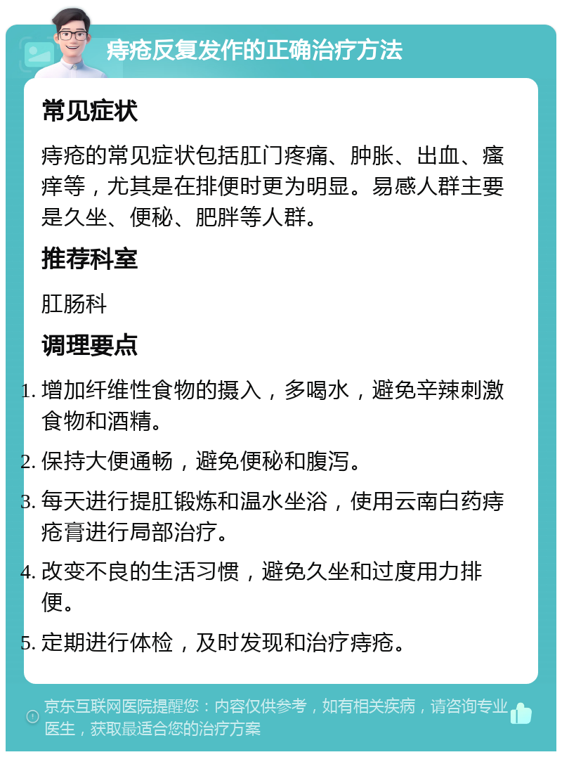 痔疮反复发作的正确治疗方法 常见症状 痔疮的常见症状包括肛门疼痛、肿胀、出血、瘙痒等，尤其是在排便时更为明显。易感人群主要是久坐、便秘、肥胖等人群。 推荐科室 肛肠科 调理要点 增加纤维性食物的摄入，多喝水，避免辛辣刺激食物和酒精。 保持大便通畅，避免便秘和腹泻。 每天进行提肛锻炼和温水坐浴，使用云南白药痔疮膏进行局部治疗。 改变不良的生活习惯，避免久坐和过度用力排便。 定期进行体检，及时发现和治疗痔疮。