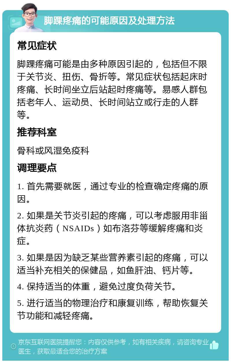 脚踝疼痛的可能原因及处理方法 常见症状 脚踝疼痛可能是由多种原因引起的，包括但不限于关节炎、扭伤、骨折等。常见症状包括起床时疼痛、长时间坐立后站起时疼痛等。易感人群包括老年人、运动员、长时间站立或行走的人群等。 推荐科室 骨科或风湿免疫科 调理要点 1. 首先需要就医，通过专业的检查确定疼痛的原因。 2. 如果是关节炎引起的疼痛，可以考虑服用非甾体抗炎药（NSAIDs）如布洛芬等缓解疼痛和炎症。 3. 如果是因为缺乏某些营养素引起的疼痛，可以适当补充相关的保健品，如鱼肝油、钙片等。 4. 保持适当的体重，避免过度负荷关节。 5. 进行适当的物理治疗和康复训练，帮助恢复关节功能和减轻疼痛。