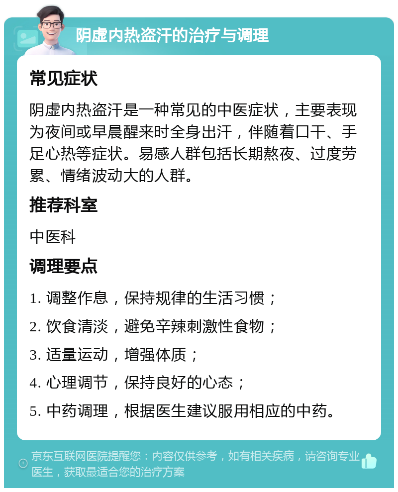 阴虚内热盗汗的治疗与调理 常见症状 阴虚内热盗汗是一种常见的中医症状，主要表现为夜间或早晨醒来时全身出汗，伴随着口干、手足心热等症状。易感人群包括长期熬夜、过度劳累、情绪波动大的人群。 推荐科室 中医科 调理要点 1. 调整作息，保持规律的生活习惯； 2. 饮食清淡，避免辛辣刺激性食物； 3. 适量运动，增强体质； 4. 心理调节，保持良好的心态； 5. 中药调理，根据医生建议服用相应的中药。