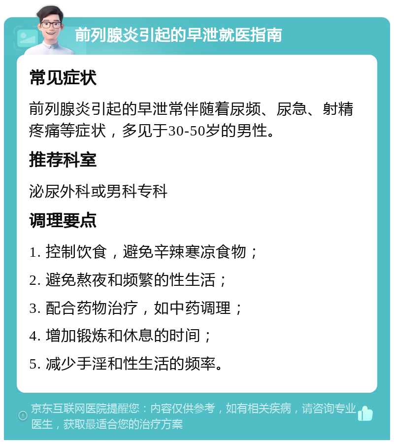 前列腺炎引起的早泄就医指南 常见症状 前列腺炎引起的早泄常伴随着尿频、尿急、射精疼痛等症状，多见于30-50岁的男性。 推荐科室 泌尿外科或男科专科 调理要点 1. 控制饮食，避免辛辣寒凉食物； 2. 避免熬夜和频繁的性生活； 3. 配合药物治疗，如中药调理； 4. 增加锻炼和休息的时间； 5. 减少手淫和性生活的频率。