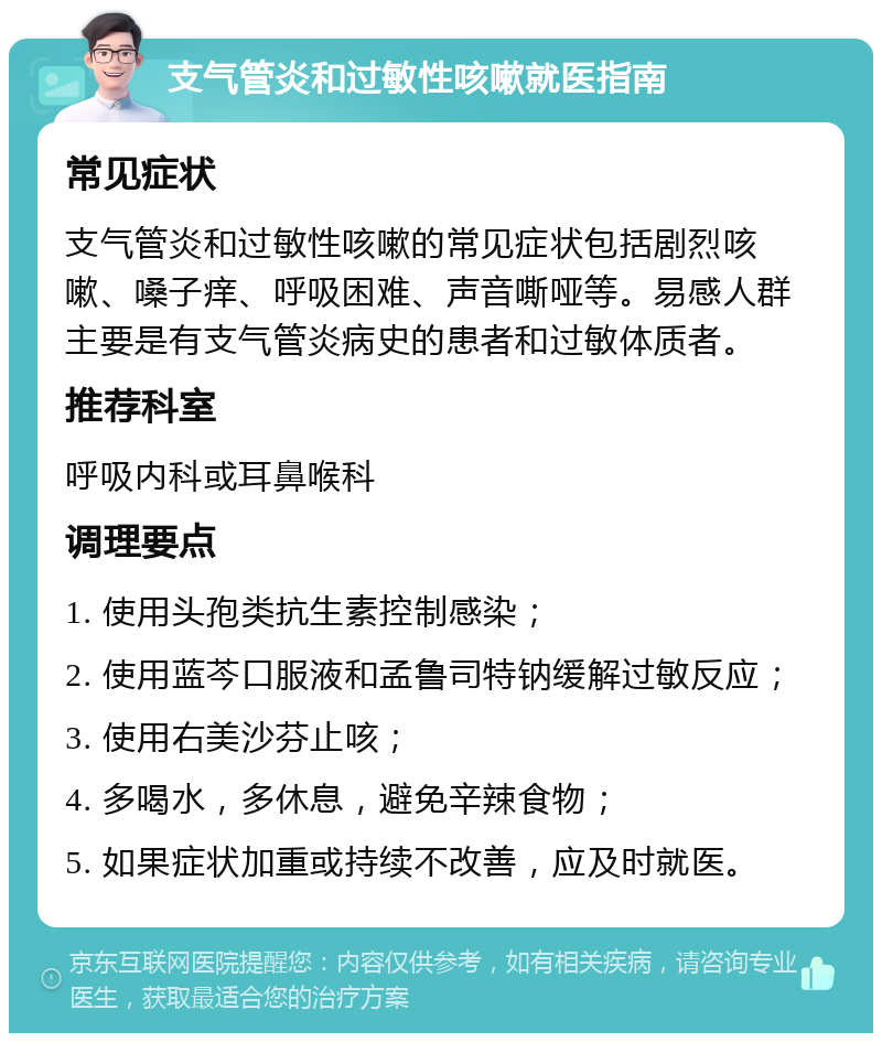 支气管炎和过敏性咳嗽就医指南 常见症状 支气管炎和过敏性咳嗽的常见症状包括剧烈咳嗽、嗓子痒、呼吸困难、声音嘶哑等。易感人群主要是有支气管炎病史的患者和过敏体质者。 推荐科室 呼吸内科或耳鼻喉科 调理要点 1. 使用头孢类抗生素控制感染； 2. 使用蓝芩口服液和孟鲁司特钠缓解过敏反应； 3. 使用右美沙芬止咳； 4. 多喝水，多休息，避免辛辣食物； 5. 如果症状加重或持续不改善，应及时就医。