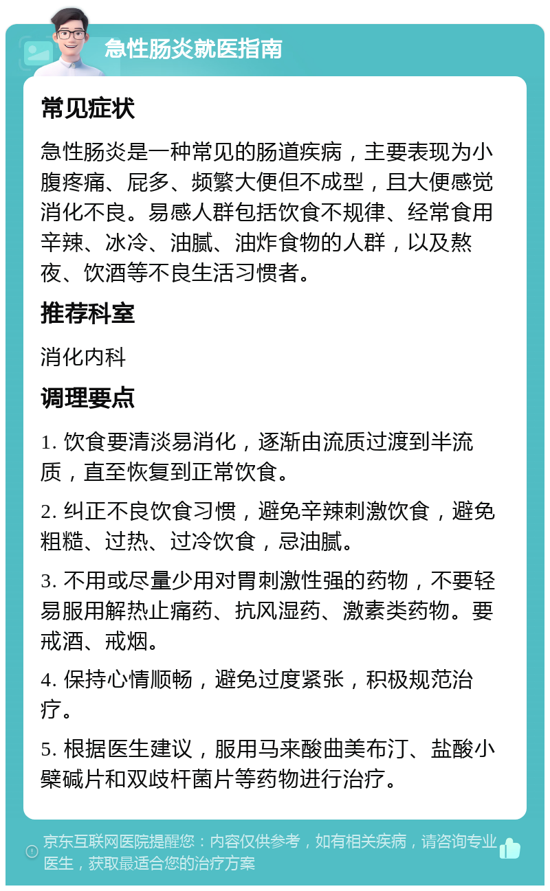 急性肠炎就医指南 常见症状 急性肠炎是一种常见的肠道疾病，主要表现为小腹疼痛、屁多、频繁大便但不成型，且大便感觉消化不良。易感人群包括饮食不规律、经常食用辛辣、冰冷、油腻、油炸食物的人群，以及熬夜、饮酒等不良生活习惯者。 推荐科室 消化内科 调理要点 1. 饮食要清淡易消化，逐渐由流质过渡到半流质，直至恢复到正常饮食。 2. 纠正不良饮食习惯，避免辛辣刺激饮食，避免粗糙、过热、过冷饮食，忌油腻。 3. 不用或尽量少用对胃刺激性强的药物，不要轻易服用解热止痛药、抗风湿药、激素类药物。要戒酒、戒烟。 4. 保持心情顺畅，避免过度紧张，积极规范治疗。 5. 根据医生建议，服用马来酸曲美布汀、盐酸小檗碱片和双歧杆菌片等药物进行治疗。