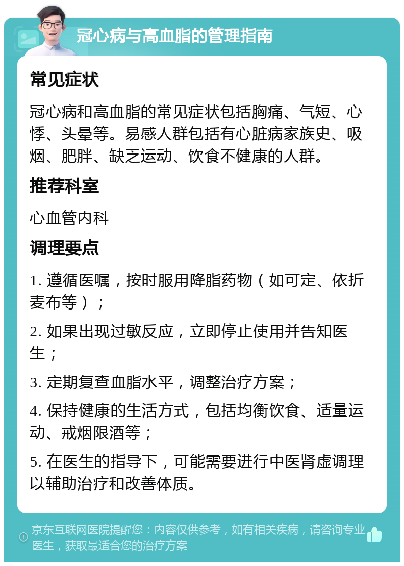 冠心病与高血脂的管理指南 常见症状 冠心病和高血脂的常见症状包括胸痛、气短、心悸、头晕等。易感人群包括有心脏病家族史、吸烟、肥胖、缺乏运动、饮食不健康的人群。 推荐科室 心血管内科 调理要点 1. 遵循医嘱，按时服用降脂药物（如可定、依折麦布等）； 2. 如果出现过敏反应，立即停止使用并告知医生； 3. 定期复查血脂水平，调整治疗方案； 4. 保持健康的生活方式，包括均衡饮食、适量运动、戒烟限酒等； 5. 在医生的指导下，可能需要进行中医肾虚调理以辅助治疗和改善体质。