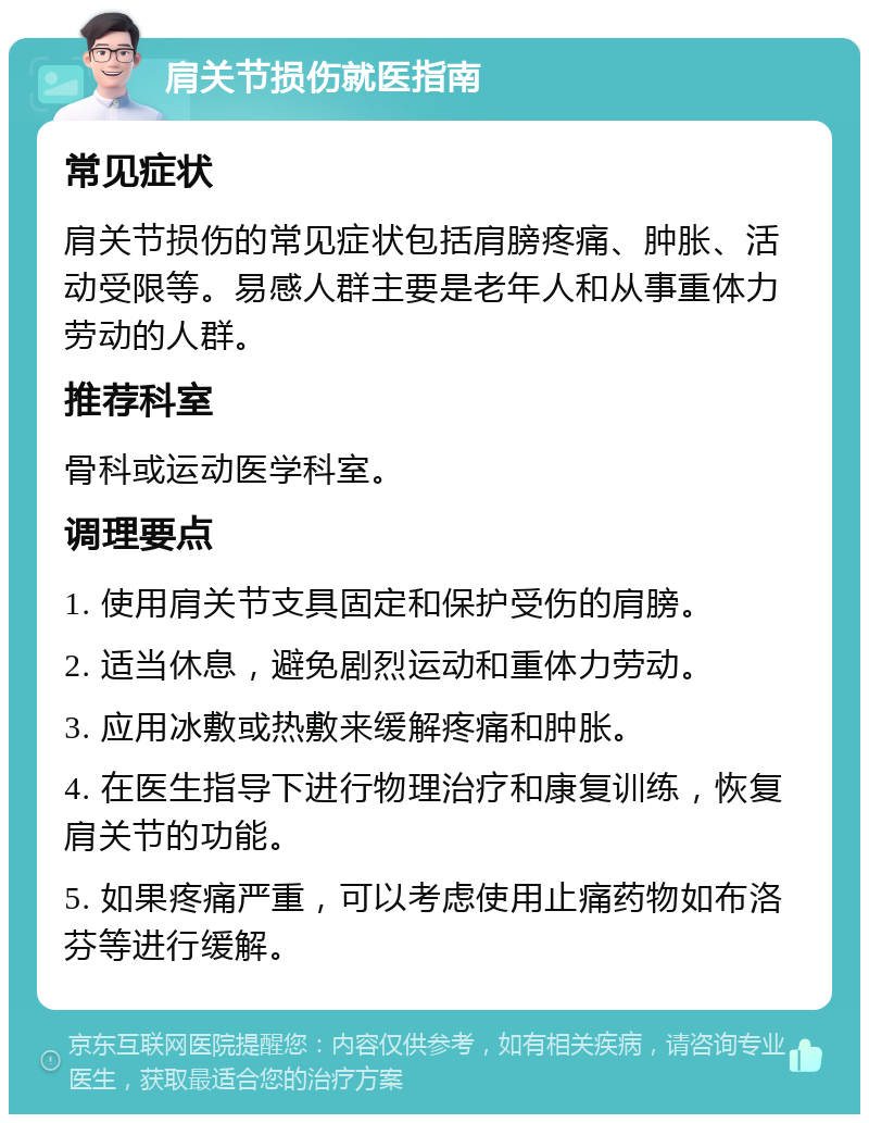 肩关节损伤就医指南 常见症状 肩关节损伤的常见症状包括肩膀疼痛、肿胀、活动受限等。易感人群主要是老年人和从事重体力劳动的人群。 推荐科室 骨科或运动医学科室。 调理要点 1. 使用肩关节支具固定和保护受伤的肩膀。 2. 适当休息，避免剧烈运动和重体力劳动。 3. 应用冰敷或热敷来缓解疼痛和肿胀。 4. 在医生指导下进行物理治疗和康复训练，恢复肩关节的功能。 5. 如果疼痛严重，可以考虑使用止痛药物如布洛芬等进行缓解。