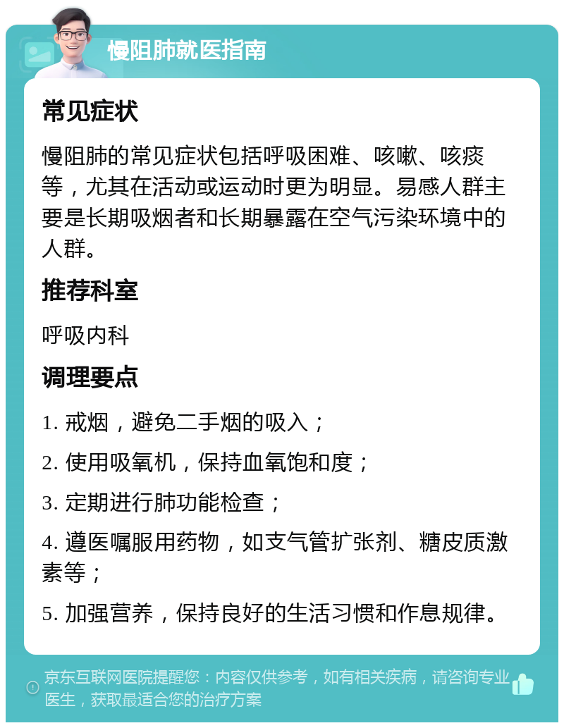 慢阻肺就医指南 常见症状 慢阻肺的常见症状包括呼吸困难、咳嗽、咳痰等，尤其在活动或运动时更为明显。易感人群主要是长期吸烟者和长期暴露在空气污染环境中的人群。 推荐科室 呼吸内科 调理要点 1. 戒烟，避免二手烟的吸入； 2. 使用吸氧机，保持血氧饱和度； 3. 定期进行肺功能检查； 4. 遵医嘱服用药物，如支气管扩张剂、糖皮质激素等； 5. 加强营养，保持良好的生活习惯和作息规律。