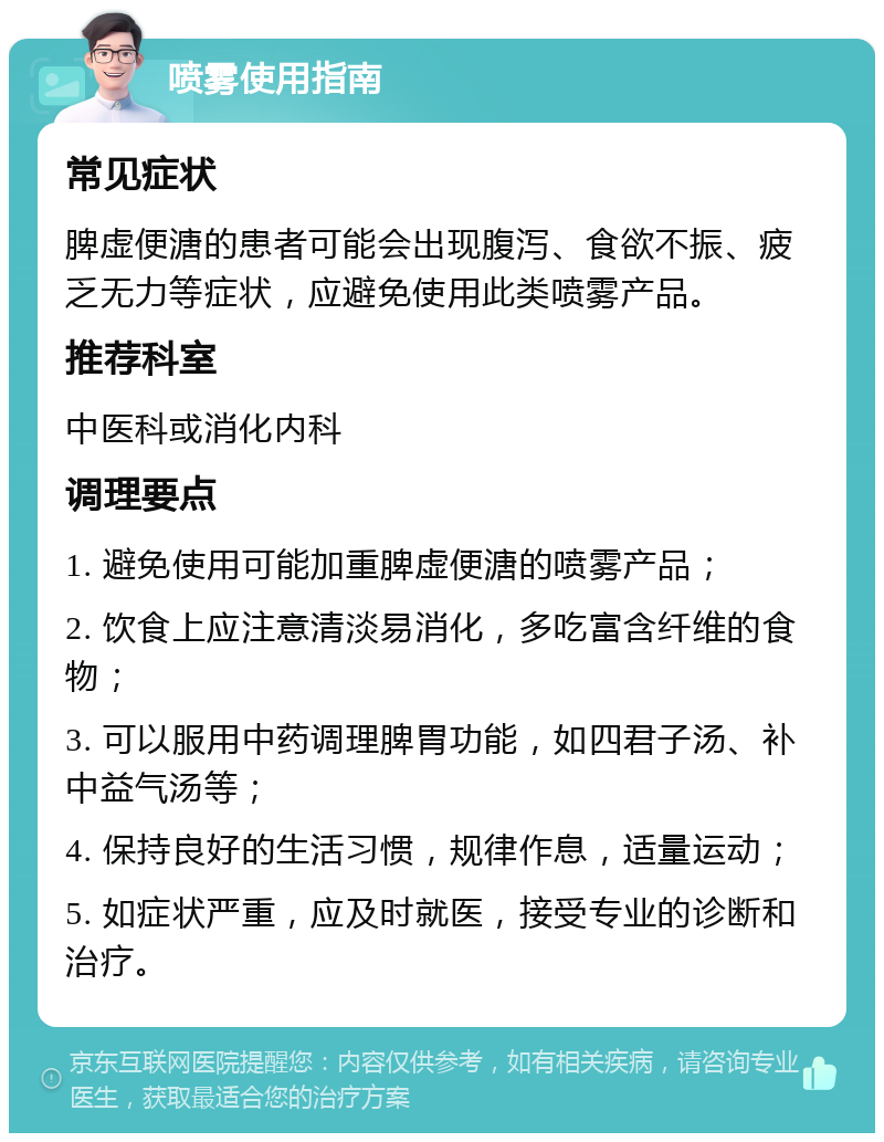 喷雾使用指南 常见症状 脾虚便溏的患者可能会出现腹泻、食欲不振、疲乏无力等症状，应避免使用此类喷雾产品。 推荐科室 中医科或消化内科 调理要点 1. 避免使用可能加重脾虚便溏的喷雾产品； 2. 饮食上应注意清淡易消化，多吃富含纤维的食物； 3. 可以服用中药调理脾胃功能，如四君子汤、补中益气汤等； 4. 保持良好的生活习惯，规律作息，适量运动； 5. 如症状严重，应及时就医，接受专业的诊断和治疗。