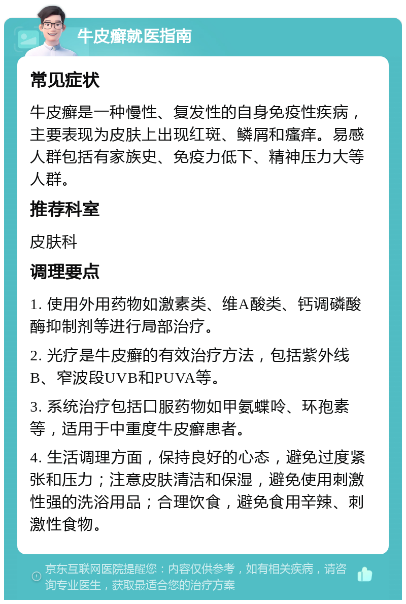 牛皮癣就医指南 常见症状 牛皮癣是一种慢性、复发性的自身免疫性疾病，主要表现为皮肤上出现红斑、鳞屑和瘙痒。易感人群包括有家族史、免疫力低下、精神压力大等人群。 推荐科室 皮肤科 调理要点 1. 使用外用药物如激素类、维A酸类、钙调磷酸酶抑制剂等进行局部治疗。 2. 光疗是牛皮癣的有效治疗方法，包括紫外线B、窄波段UVB和PUVA等。 3. 系统治疗包括口服药物如甲氨蝶呤、环孢素等，适用于中重度牛皮癣患者。 4. 生活调理方面，保持良好的心态，避免过度紧张和压力；注意皮肤清洁和保湿，避免使用刺激性强的洗浴用品；合理饮食，避免食用辛辣、刺激性食物。