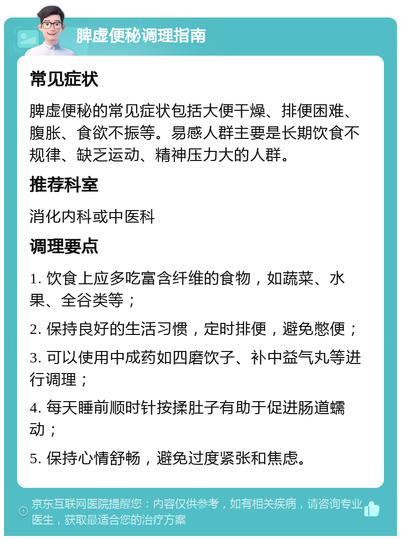 脾虚便秘调理指南 常见症状 脾虚便秘的常见症状包括大便干燥、排便困难、腹胀、食欲不振等。易感人群主要是长期饮食不规律、缺乏运动、精神压力大的人群。 推荐科室 消化内科或中医科 调理要点 1. 饮食上应多吃富含纤维的食物，如蔬菜、水果、全谷类等； 2. 保持良好的生活习惯，定时排便，避免憋便； 3. 可以使用中成药如四磨饮子、补中益气丸等进行调理； 4. 每天睡前顺时针按揉肚子有助于促进肠道蠕动； 5. 保持心情舒畅，避免过度紧张和焦虑。