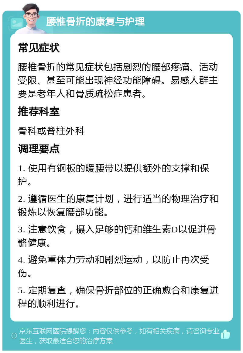 腰椎骨折的康复与护理 常见症状 腰椎骨折的常见症状包括剧烈的腰部疼痛、活动受限、甚至可能出现神经功能障碍。易感人群主要是老年人和骨质疏松症患者。 推荐科室 骨科或脊柱外科 调理要点 1. 使用有钢板的暖腰带以提供额外的支撑和保护。 2. 遵循医生的康复计划，进行适当的物理治疗和锻炼以恢复腰部功能。 3. 注意饮食，摄入足够的钙和维生素D以促进骨骼健康。 4. 避免重体力劳动和剧烈运动，以防止再次受伤。 5. 定期复查，确保骨折部位的正确愈合和康复进程的顺利进行。