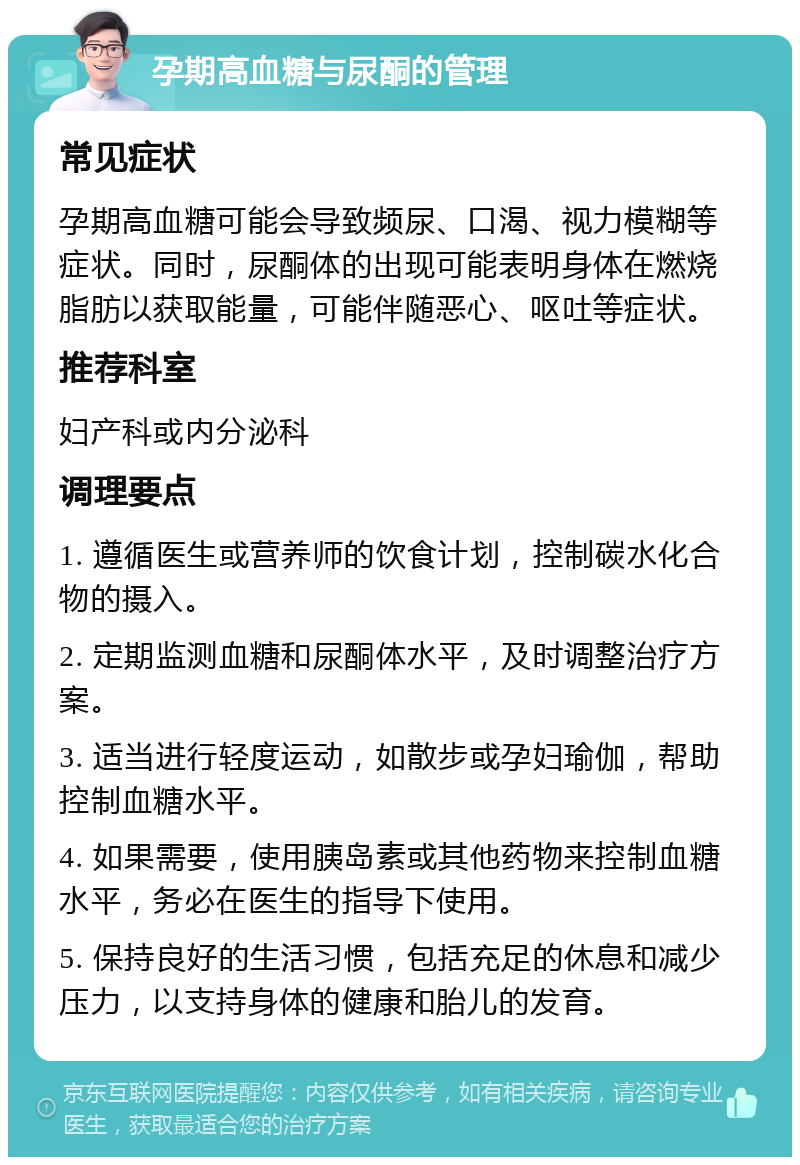 孕期高血糖与尿酮的管理 常见症状 孕期高血糖可能会导致频尿、口渴、视力模糊等症状。同时，尿酮体的出现可能表明身体在燃烧脂肪以获取能量，可能伴随恶心、呕吐等症状。 推荐科室 妇产科或内分泌科 调理要点 1. 遵循医生或营养师的饮食计划，控制碳水化合物的摄入。 2. 定期监测血糖和尿酮体水平，及时调整治疗方案。 3. 适当进行轻度运动，如散步或孕妇瑜伽，帮助控制血糖水平。 4. 如果需要，使用胰岛素或其他药物来控制血糖水平，务必在医生的指导下使用。 5. 保持良好的生活习惯，包括充足的休息和减少压力，以支持身体的健康和胎儿的发育。