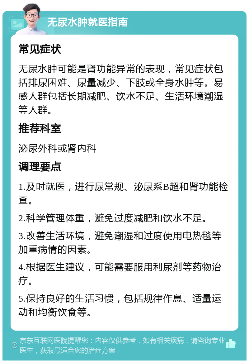 无尿水肿就医指南 常见症状 无尿水肿可能是肾功能异常的表现，常见症状包括排尿困难、尿量减少、下肢或全身水肿等。易感人群包括长期减肥、饮水不足、生活环境潮湿等人群。 推荐科室 泌尿外科或肾内科 调理要点 1.及时就医，进行尿常规、泌尿系B超和肾功能检查。 2.科学管理体重，避免过度减肥和饮水不足。 3.改善生活环境，避免潮湿和过度使用电热毯等加重病情的因素。 4.根据医生建议，可能需要服用利尿剂等药物治疗。 5.保持良好的生活习惯，包括规律作息、适量运动和均衡饮食等。