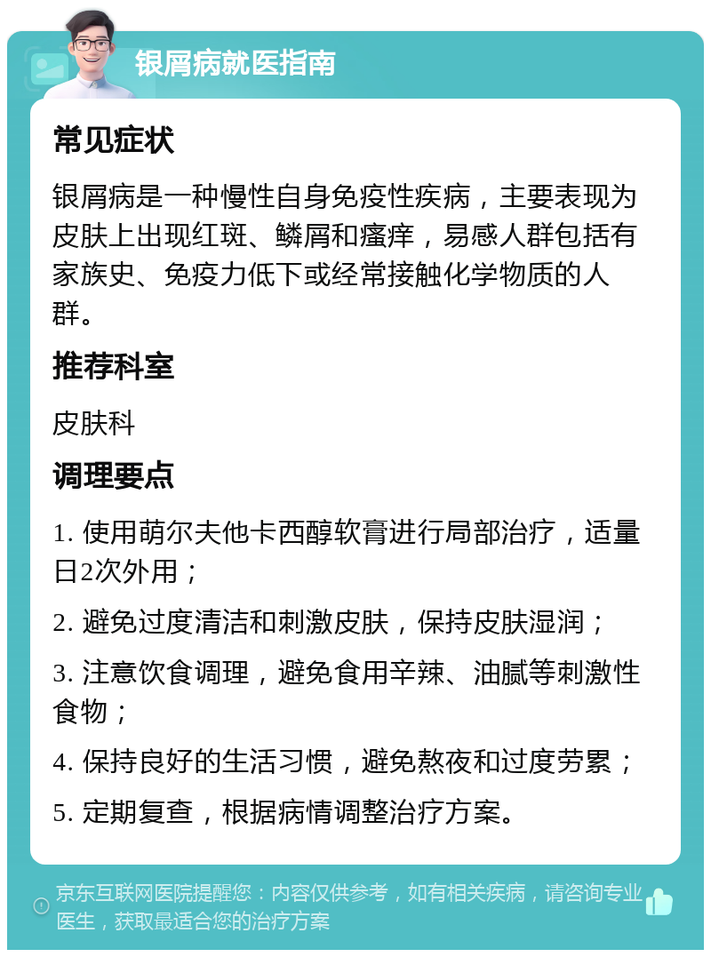 银屑病就医指南 常见症状 银屑病是一种慢性自身免疫性疾病，主要表现为皮肤上出现红斑、鳞屑和瘙痒，易感人群包括有家族史、免疫力低下或经常接触化学物质的人群。 推荐科室 皮肤科 调理要点 1. 使用萌尔夫他卡西醇软膏进行局部治疗，适量日2次外用； 2. 避免过度清洁和刺激皮肤，保持皮肤湿润； 3. 注意饮食调理，避免食用辛辣、油腻等刺激性食物； 4. 保持良好的生活习惯，避免熬夜和过度劳累； 5. 定期复查，根据病情调整治疗方案。