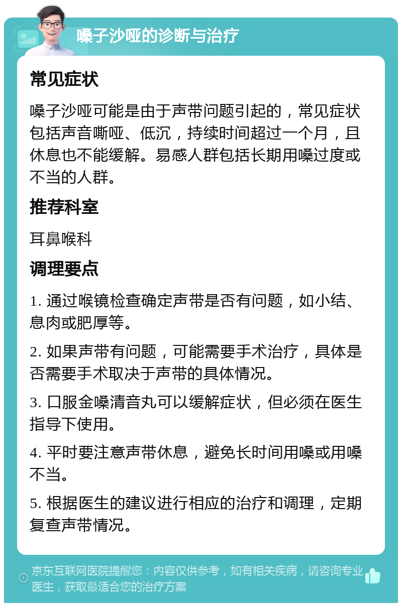 嗓子沙哑的诊断与治疗 常见症状 嗓子沙哑可能是由于声带问题引起的，常见症状包括声音嘶哑、低沉，持续时间超过一个月，且休息也不能缓解。易感人群包括长期用嗓过度或不当的人群。 推荐科室 耳鼻喉科 调理要点 1. 通过喉镜检查确定声带是否有问题，如小结、息肉或肥厚等。 2. 如果声带有问题，可能需要手术治疗，具体是否需要手术取决于声带的具体情况。 3. 口服金嗓清音丸可以缓解症状，但必须在医生指导下使用。 4. 平时要注意声带休息，避免长时间用嗓或用嗓不当。 5. 根据医生的建议进行相应的治疗和调理，定期复查声带情况。