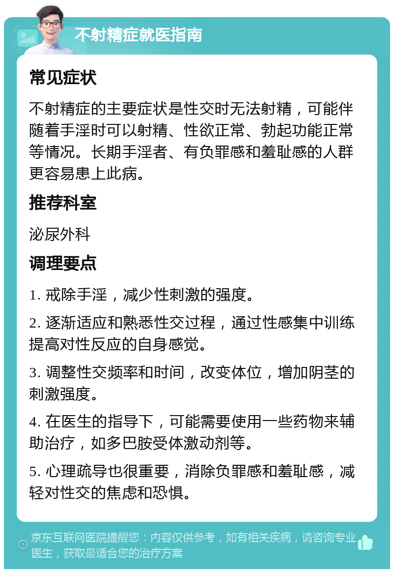 不射精症就医指南 常见症状 不射精症的主要症状是性交时无法射精，可能伴随着手淫时可以射精、性欲正常、勃起功能正常等情况。长期手淫者、有负罪感和羞耻感的人群更容易患上此病。 推荐科室 泌尿外科 调理要点 1. 戒除手淫，减少性刺激的强度。 2. 逐渐适应和熟悉性交过程，通过性感集中训练提高对性反应的自身感觉。 3. 调整性交频率和时间，改变体位，增加阴茎的刺激强度。 4. 在医生的指导下，可能需要使用一些药物来辅助治疗，如多巴胺受体激动剂等。 5. 心理疏导也很重要，消除负罪感和羞耻感，减轻对性交的焦虑和恐惧。