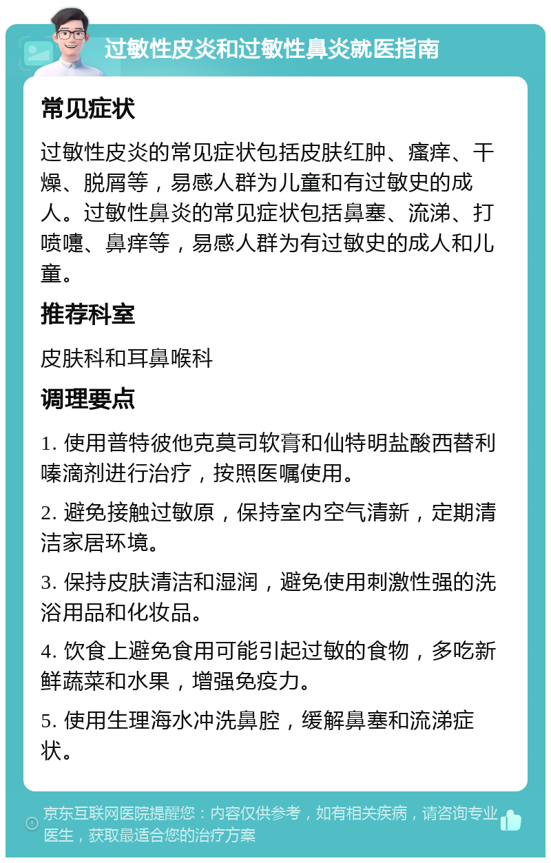 过敏性皮炎和过敏性鼻炎就医指南 常见症状 过敏性皮炎的常见症状包括皮肤红肿、瘙痒、干燥、脱屑等，易感人群为儿童和有过敏史的成人。过敏性鼻炎的常见症状包括鼻塞、流涕、打喷嚏、鼻痒等，易感人群为有过敏史的成人和儿童。 推荐科室 皮肤科和耳鼻喉科 调理要点 1. 使用普特彼他克莫司软膏和仙特明盐酸西替利嗪滴剂进行治疗，按照医嘱使用。 2. 避免接触过敏原，保持室内空气清新，定期清洁家居环境。 3. 保持皮肤清洁和湿润，避免使用刺激性强的洗浴用品和化妆品。 4. 饮食上避免食用可能引起过敏的食物，多吃新鲜蔬菜和水果，增强免疫力。 5. 使用生理海水冲洗鼻腔，缓解鼻塞和流涕症状。