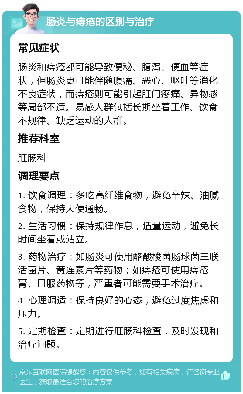 肠炎与痔疮的区别与治疗 常见症状 肠炎和痔疮都可能导致便秘、腹泻、便血等症状，但肠炎更可能伴随腹痛、恶心、呕吐等消化不良症状，而痔疮则可能引起肛门疼痛、异物感等局部不适。易感人群包括长期坐着工作、饮食不规律、缺乏运动的人群。 推荐科室 肛肠科 调理要点 1. 饮食调理：多吃高纤维食物，避免辛辣、油腻食物，保持大便通畅。 2. 生活习惯：保持规律作息，适量运动，避免长时间坐着或站立。 3. 药物治疗：如肠炎可使用酪酸梭菌肠球菌三联活菌片、黄连素片等药物；如痔疮可使用痔疮膏、口服药物等，严重者可能需要手术治疗。 4. 心理调适：保持良好的心态，避免过度焦虑和压力。 5. 定期检查：定期进行肛肠科检查，及时发现和治疗问题。