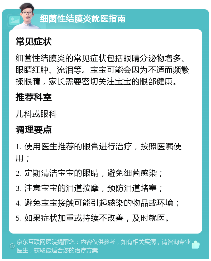 细菌性结膜炎就医指南 常见症状 细菌性结膜炎的常见症状包括眼睛分泌物增多、眼睛红肿、流泪等。宝宝可能会因为不适而频繁揉眼睛，家长需要密切关注宝宝的眼部健康。 推荐科室 儿科或眼科 调理要点 1. 使用医生推荐的眼膏进行治疗，按照医嘱使用； 2. 定期清洁宝宝的眼睛，避免细菌感染； 3. 注意宝宝的泪道按摩，预防泪道堵塞； 4. 避免宝宝接触可能引起感染的物品或环境； 5. 如果症状加重或持续不改善，及时就医。