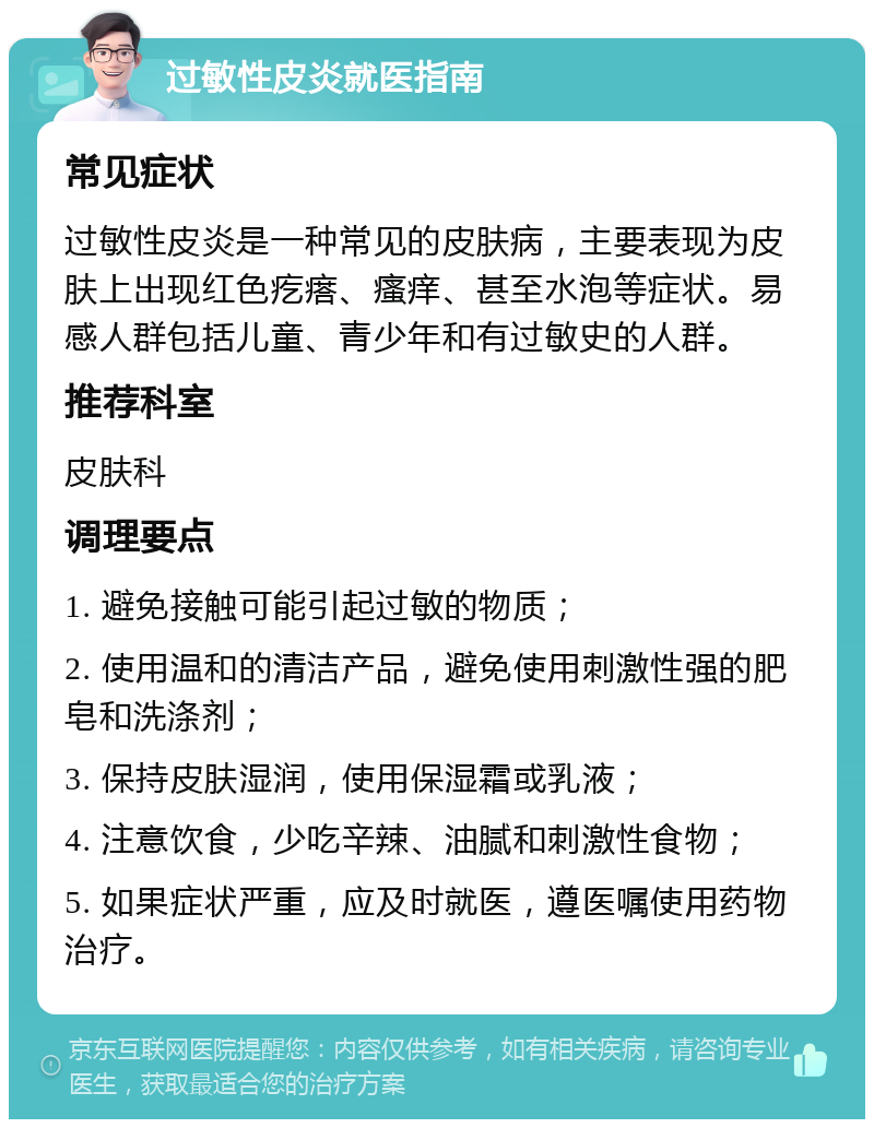 过敏性皮炎就医指南 常见症状 过敏性皮炎是一种常见的皮肤病，主要表现为皮肤上出现红色疙瘩、瘙痒、甚至水泡等症状。易感人群包括儿童、青少年和有过敏史的人群。 推荐科室 皮肤科 调理要点 1. 避免接触可能引起过敏的物质； 2. 使用温和的清洁产品，避免使用刺激性强的肥皂和洗涤剂； 3. 保持皮肤湿润，使用保湿霜或乳液； 4. 注意饮食，少吃辛辣、油腻和刺激性食物； 5. 如果症状严重，应及时就医，遵医嘱使用药物治疗。