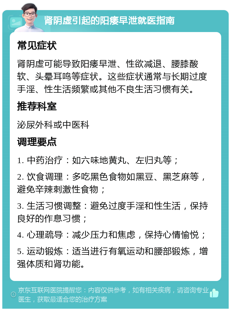 肾阴虚引起的阳痿早泄就医指南 常见症状 肾阴虚可能导致阳痿早泄、性欲减退、腰膝酸软、头晕耳鸣等症状。这些症状通常与长期过度手淫、性生活频繁或其他不良生活习惯有关。 推荐科室 泌尿外科或中医科 调理要点 1. 中药治疗：如六味地黄丸、左归丸等； 2. 饮食调理：多吃黑色食物如黑豆、黑芝麻等，避免辛辣刺激性食物； 3. 生活习惯调整：避免过度手淫和性生活，保持良好的作息习惯； 4. 心理疏导：减少压力和焦虑，保持心情愉悦； 5. 运动锻炼：适当进行有氧运动和腰部锻炼，增强体质和肾功能。