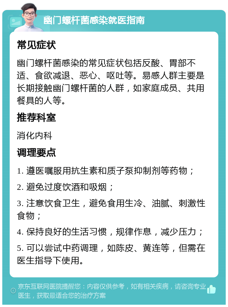 幽门螺杆菌感染就医指南 常见症状 幽门螺杆菌感染的常见症状包括反酸、胃部不适、食欲减退、恶心、呕吐等。易感人群主要是长期接触幽门螺杆菌的人群，如家庭成员、共用餐具的人等。 推荐科室 消化内科 调理要点 1. 遵医嘱服用抗生素和质子泵抑制剂等药物； 2. 避免过度饮酒和吸烟； 3. 注意饮食卫生，避免食用生冷、油腻、刺激性食物； 4. 保持良好的生活习惯，规律作息，减少压力； 5. 可以尝试中药调理，如陈皮、黄连等，但需在医生指导下使用。