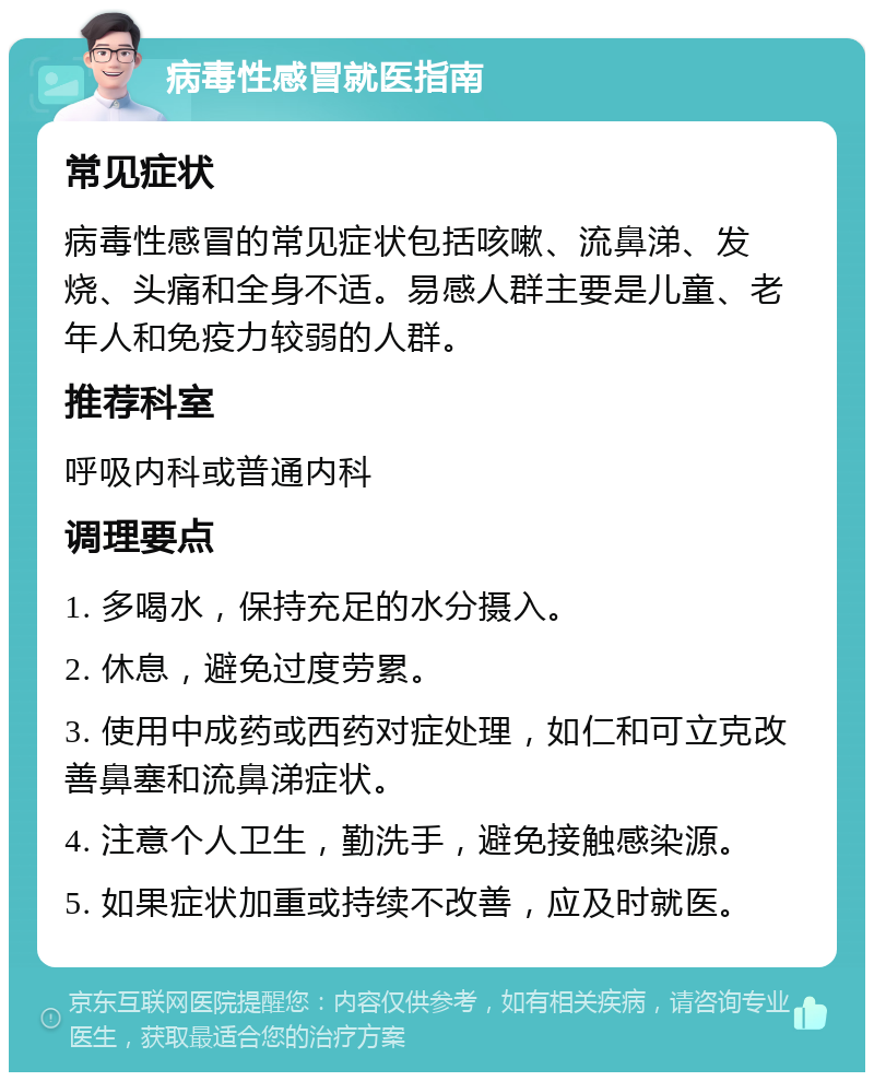 病毒性感冒就医指南 常见症状 病毒性感冒的常见症状包括咳嗽、流鼻涕、发烧、头痛和全身不适。易感人群主要是儿童、老年人和免疫力较弱的人群。 推荐科室 呼吸内科或普通内科 调理要点 1. 多喝水，保持充足的水分摄入。 2. 休息，避免过度劳累。 3. 使用中成药或西药对症处理，如仁和可立克改善鼻塞和流鼻涕症状。 4. 注意个人卫生，勤洗手，避免接触感染源。 5. 如果症状加重或持续不改善，应及时就医。