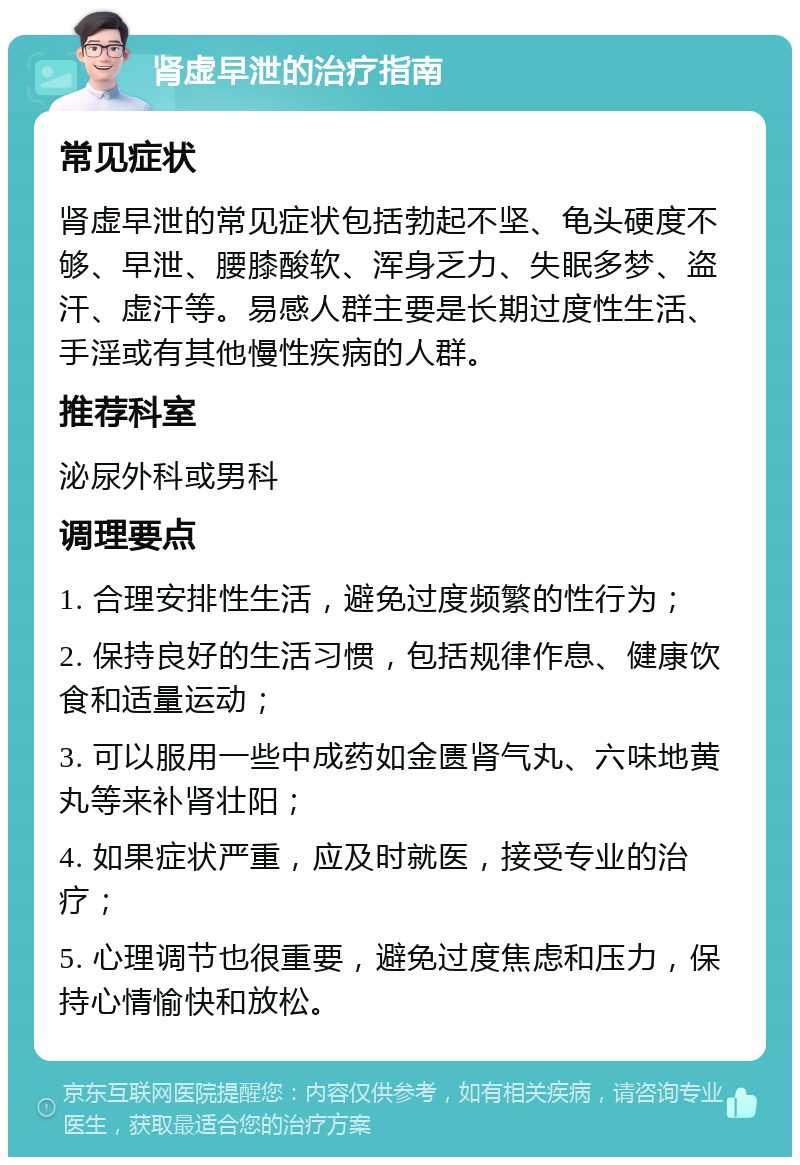 肾虚早泄的治疗指南 常见症状 肾虚早泄的常见症状包括勃起不坚、龟头硬度不够、早泄、腰膝酸软、浑身乏力、失眠多梦、盗汗、虚汗等。易感人群主要是长期过度性生活、手淫或有其他慢性疾病的人群。 推荐科室 泌尿外科或男科 调理要点 1. 合理安排性生活，避免过度频繁的性行为； 2. 保持良好的生活习惯，包括规律作息、健康饮食和适量运动； 3. 可以服用一些中成药如金匮肾气丸、六味地黄丸等来补肾壮阳； 4. 如果症状严重，应及时就医，接受专业的治疗； 5. 心理调节也很重要，避免过度焦虑和压力，保持心情愉快和放松。