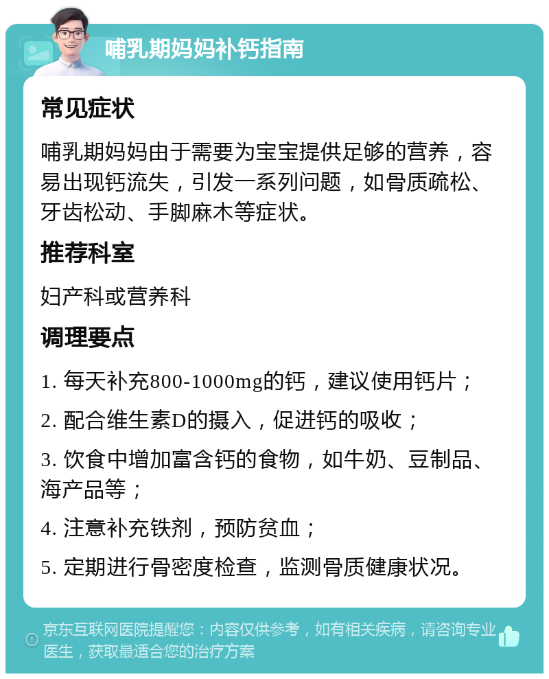 哺乳期妈妈补钙指南 常见症状 哺乳期妈妈由于需要为宝宝提供足够的营养，容易出现钙流失，引发一系列问题，如骨质疏松、牙齿松动、手脚麻木等症状。 推荐科室 妇产科或营养科 调理要点 1. 每天补充800-1000mg的钙，建议使用钙片； 2. 配合维生素D的摄入，促进钙的吸收； 3. 饮食中增加富含钙的食物，如牛奶、豆制品、海产品等； 4. 注意补充铁剂，预防贫血； 5. 定期进行骨密度检查，监测骨质健康状况。