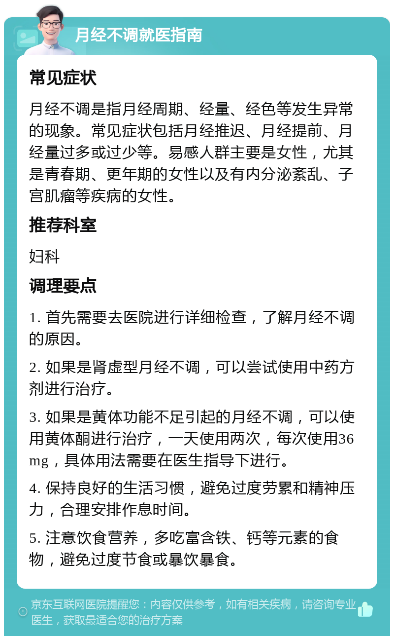 月经不调就医指南 常见症状 月经不调是指月经周期、经量、经色等发生异常的现象。常见症状包括月经推迟、月经提前、月经量过多或过少等。易感人群主要是女性，尤其是青春期、更年期的女性以及有内分泌紊乱、子宫肌瘤等疾病的女性。 推荐科室 妇科 调理要点 1. 首先需要去医院进行详细检查，了解月经不调的原因。 2. 如果是肾虚型月经不调，可以尝试使用中药方剂进行治疗。 3. 如果是黄体功能不足引起的月经不调，可以使用黄体酮进行治疗，一天使用两次，每次使用36mg，具体用法需要在医生指导下进行。 4. 保持良好的生活习惯，避免过度劳累和精神压力，合理安排作息时间。 5. 注意饮食营养，多吃富含铁、钙等元素的食物，避免过度节食或暴饮暴食。