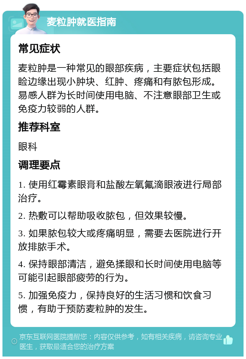 麦粒肿就医指南 常见症状 麦粒肿是一种常见的眼部疾病，主要症状包括眼睑边缘出现小肿块、红肿、疼痛和有脓包形成。易感人群为长时间使用电脑、不注意眼部卫生或免疫力较弱的人群。 推荐科室 眼科 调理要点 1. 使用红霉素眼膏和盐酸左氧氟滴眼液进行局部治疗。 2. 热敷可以帮助吸收脓包，但效果较慢。 3. 如果脓包较大或疼痛明显，需要去医院进行开放排脓手术。 4. 保持眼部清洁，避免揉眼和长时间使用电脑等可能引起眼部疲劳的行为。 5. 加强免疫力，保持良好的生活习惯和饮食习惯，有助于预防麦粒肿的发生。