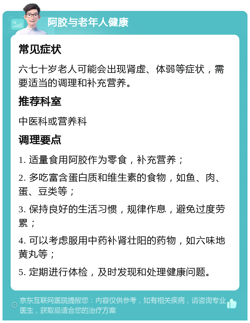 阿胶与老年人健康 常见症状 六七十岁老人可能会出现肾虚、体弱等症状，需要适当的调理和补充营养。 推荐科室 中医科或营养科 调理要点 1. 适量食用阿胶作为零食，补充营养； 2. 多吃富含蛋白质和维生素的食物，如鱼、肉、蛋、豆类等； 3. 保持良好的生活习惯，规律作息，避免过度劳累； 4. 可以考虑服用中药补肾壮阳的药物，如六味地黄丸等； 5. 定期进行体检，及时发现和处理健康问题。