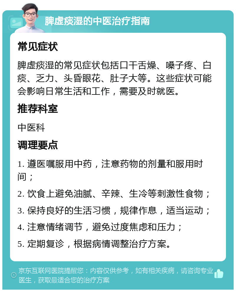 脾虚痰湿的中医治疗指南 常见症状 脾虚痰湿的常见症状包括口干舌燥、嗓子疼、白痰、乏力、头昏眼花、肚子大等。这些症状可能会影响日常生活和工作，需要及时就医。 推荐科室 中医科 调理要点 1. 遵医嘱服用中药，注意药物的剂量和服用时间； 2. 饮食上避免油腻、辛辣、生冷等刺激性食物； 3. 保持良好的生活习惯，规律作息，适当运动； 4. 注意情绪调节，避免过度焦虑和压力； 5. 定期复诊，根据病情调整治疗方案。