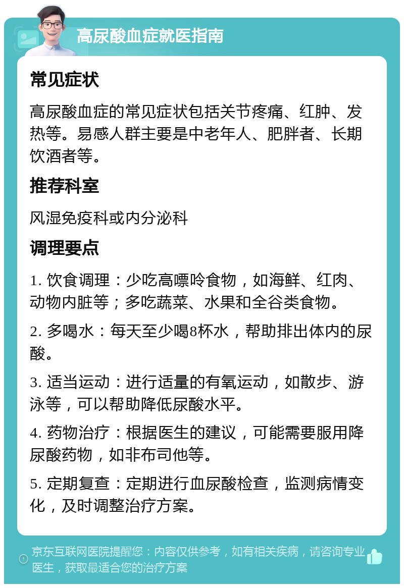 高尿酸血症就医指南 常见症状 高尿酸血症的常见症状包括关节疼痛、红肿、发热等。易感人群主要是中老年人、肥胖者、长期饮酒者等。 推荐科室 风湿免疫科或内分泌科 调理要点 1. 饮食调理：少吃高嘌呤食物，如海鲜、红肉、动物内脏等；多吃蔬菜、水果和全谷类食物。 2. 多喝水：每天至少喝8杯水，帮助排出体内的尿酸。 3. 适当运动：进行适量的有氧运动，如散步、游泳等，可以帮助降低尿酸水平。 4. 药物治疗：根据医生的建议，可能需要服用降尿酸药物，如非布司他等。 5. 定期复查：定期进行血尿酸检查，监测病情变化，及时调整治疗方案。