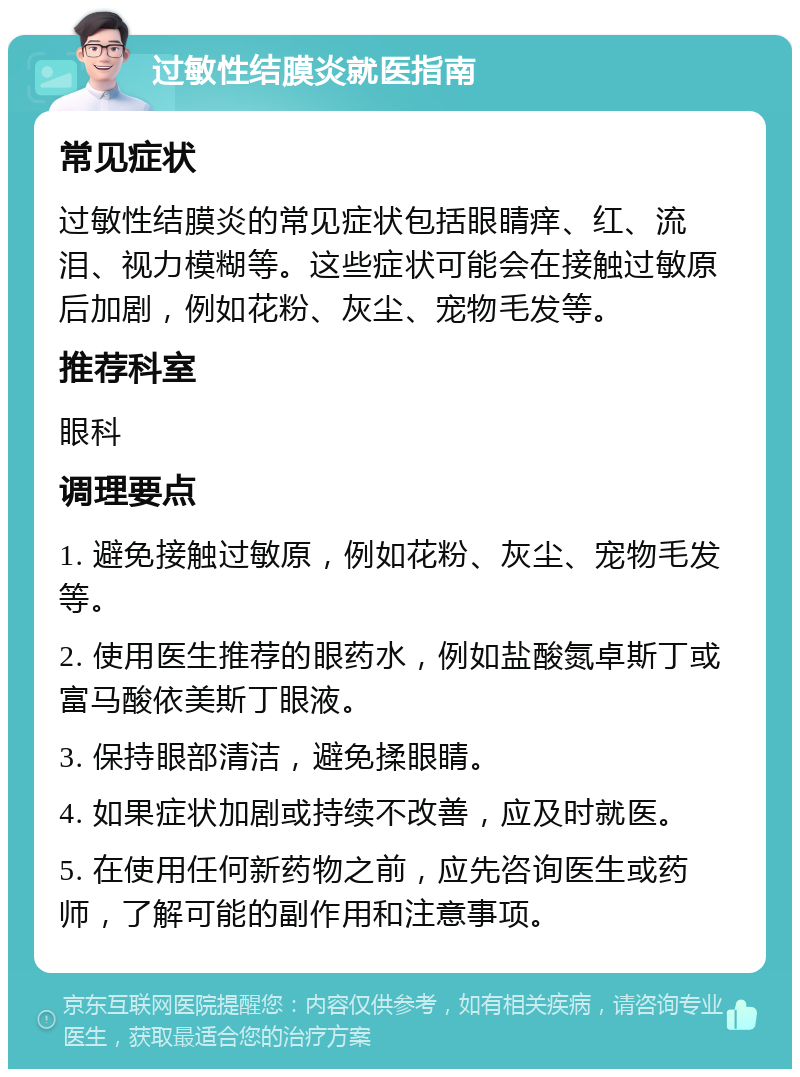 过敏性结膜炎就医指南 常见症状 过敏性结膜炎的常见症状包括眼睛痒、红、流泪、视力模糊等。这些症状可能会在接触过敏原后加剧，例如花粉、灰尘、宠物毛发等。 推荐科室 眼科 调理要点 1. 避免接触过敏原，例如花粉、灰尘、宠物毛发等。 2. 使用医生推荐的眼药水，例如盐酸氮卓斯丁或富马酸依美斯丁眼液。 3. 保持眼部清洁，避免揉眼睛。 4. 如果症状加剧或持续不改善，应及时就医。 5. 在使用任何新药物之前，应先咨询医生或药师，了解可能的副作用和注意事项。