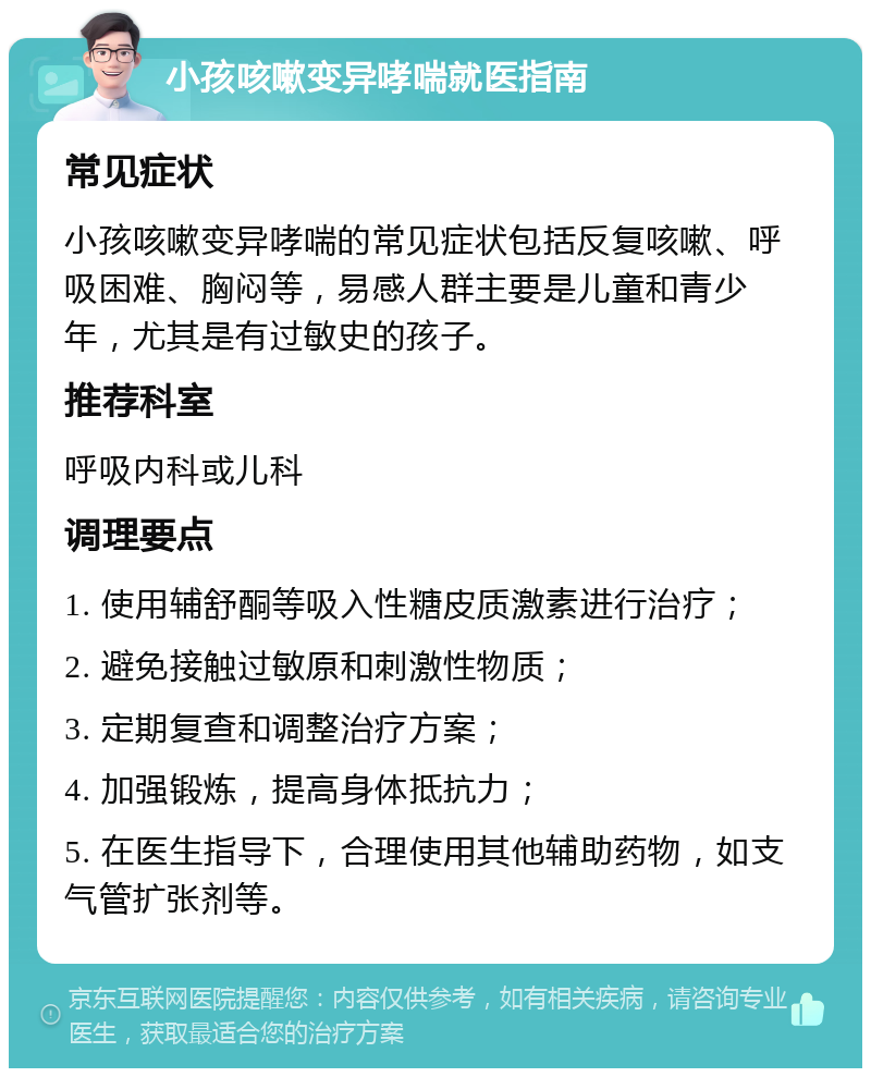 小孩咳嗽变异哮喘就医指南 常见症状 小孩咳嗽变异哮喘的常见症状包括反复咳嗽、呼吸困难、胸闷等，易感人群主要是儿童和青少年，尤其是有过敏史的孩子。 推荐科室 呼吸内科或儿科 调理要点 1. 使用辅舒酮等吸入性糖皮质激素进行治疗； 2. 避免接触过敏原和刺激性物质； 3. 定期复查和调整治疗方案； 4. 加强锻炼，提高身体抵抗力； 5. 在医生指导下，合理使用其他辅助药物，如支气管扩张剂等。