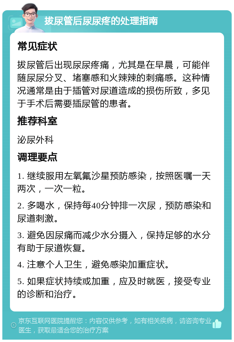 拔尿管后尿尿疼的处理指南 常见症状 拔尿管后出现尿尿疼痛，尤其是在早晨，可能伴随尿尿分叉、堵塞感和火辣辣的刺痛感。这种情况通常是由于插管对尿道造成的损伤所致，多见于手术后需要插尿管的患者。 推荐科室 泌尿外科 调理要点 1. 继续服用左氧氟沙星预防感染，按照医嘱一天两次，一次一粒。 2. 多喝水，保持每40分钟排一次尿，预防感染和尿道刺激。 3. 避免因尿痛而减少水分摄入，保持足够的水分有助于尿道恢复。 4. 注意个人卫生，避免感染加重症状。 5. 如果症状持续或加重，应及时就医，接受专业的诊断和治疗。