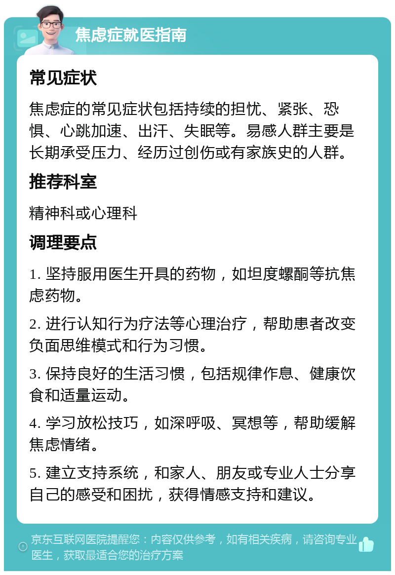 焦虑症就医指南 常见症状 焦虑症的常见症状包括持续的担忧、紧张、恐惧、心跳加速、出汗、失眠等。易感人群主要是长期承受压力、经历过创伤或有家族史的人群。 推荐科室 精神科或心理科 调理要点 1. 坚持服用医生开具的药物，如坦度螺酮等抗焦虑药物。 2. 进行认知行为疗法等心理治疗，帮助患者改变负面思维模式和行为习惯。 3. 保持良好的生活习惯，包括规律作息、健康饮食和适量运动。 4. 学习放松技巧，如深呼吸、冥想等，帮助缓解焦虑情绪。 5. 建立支持系统，和家人、朋友或专业人士分享自己的感受和困扰，获得情感支持和建议。