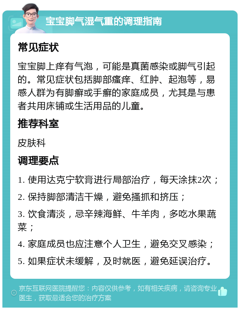 宝宝脚气湿气重的调理指南 常见症状 宝宝脚上痒有气泡，可能是真菌感染或脚气引起的。常见症状包括脚部瘙痒、红肿、起泡等，易感人群为有脚癣或手癣的家庭成员，尤其是与患者共用床铺或生活用品的儿童。 推荐科室 皮肤科 调理要点 1. 使用达克宁软膏进行局部治疗，每天涂抹2次； 2. 保持脚部清洁干燥，避免搔抓和挤压； 3. 饮食清淡，忌辛辣海鲜、牛羊肉，多吃水果蔬菜； 4. 家庭成员也应注意个人卫生，避免交叉感染； 5. 如果症状未缓解，及时就医，避免延误治疗。